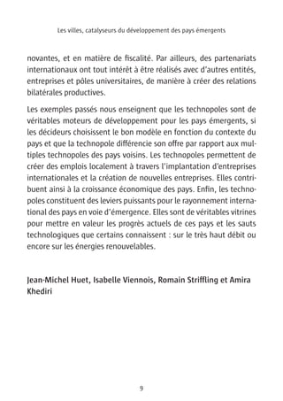Les villes, catalyseurs du développement des pays émergents



novantes, et en matière de fiscalité. Par ailleurs, des partenariats
internationaux ont tout intérêt à être réalisés avec d’autres entités,
entreprises et pôles universitaires, de manière à créer des relations
bilatérales productives.
Les exemples passés nous enseignent que les technopoles sont de
véritables moteurs de développement pour les pays émergents, si
les décideurs choisissent le bon modèle en fonction du contexte du
pays et que la technopole différencie son offre par rapport aux mul-
tiples technopoles des pays voisins. Les technopoles permettent de
créer des emplois localement à travers l’implantation d’entreprises
internationales et la création de nouvelles entreprises. Elles contri-
buent ainsi à la croissance économique des pays. Enfin, les techno-
poles constituent des leviers puissants pour le rayonnement interna-
tional des pays en voie d’émergence. Elles sont de véritables vitrines
pour mettre en valeur les progrès actuels de ces pays et les sauts
technologiques que certains connaissent : sur le très haut débit ou
encore sur les énergies renouvelables.


Jean-Michel Huet, Isabelle Viennois, Romain Striffling et Amira
Khediri




                                     9
 