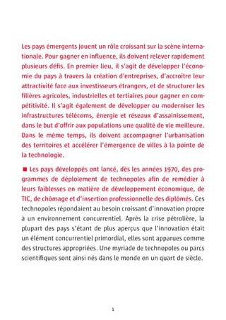 Les pays émergents jouent un rôle croissant sur la scène interna-
tionale. Pour gagner en influence, ils doivent relever rapidement
plusieurs défis. En premier lieu, il s’agit de développer l’écono-
mie du pays à travers la création d’entreprises, d’accroître leur
attractivité face aux investisseurs étrangers, et de structurer les
filières agricoles, industrielles et tertiaires pour gagner en com-
pétitivité. Il s’agit également de développer ou moderniser les
infrastructures télécoms, énergie et réseaux d’assainissement,
dans le but d’offrir aux populations une qualité de vie meilleure.
Dans le même temps, ils doivent accompagner l’urbanisation
des territoires et accélérer l’émergence de villes à la pointe de
la technologie.

 Les pays développés ont lancé, dès les années 1970, des pro-
grammes de déploiement de technopoles afin de remédier à
leurs faiblesses en matière de développement économique, de
TIC, de chômage et d’insertion professionnelle des diplômés. Ces
technopoles répondaient au besoin croissant d’innovation propre
à un environnement concurrentiel. Après la crise pétrolière, la
plupart des pays s’étant de plus aperçus que l’innovation était
un élément concurrentiel primordial, elles sont apparues comme
des structures appropriées. Une myriade de technopoles ou parcs
scientifiques sont ainsi nés dans le monde en un quart de siècle.




                                 1
 