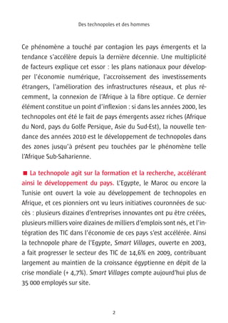 Des technopoles et des hommes



Ce phénomène a touché par contagion les pays émergents et la
tendance s’accélère depuis la dernière décennie. Une multiplicité
de facteurs explique cet essor : les plans nationaux pour dévelop-
per l’économie numérique, l’accroissement des investissements
étrangers, l’amélioration des infrastructures réseaux, et plus ré-
cemment, la connexion de l’Afrique à la fibre optique. Ce dernier
élément constitue un point d’inflexion : si dans les années 2000, les
technopoles ont été le fait de pays émergents assez riches (Afrique
du Nord, pays du Golfe Persique, Asie du Sud-Est), la nouvelle ten-
dance des années 2010 est le développement de technopoles dans
des zones jusqu’à présent peu touchées par le phénomène telle
l’Afrique Sub-Saharienne.

 La technopole agit sur la formation et la recherche, accélérant
ainsi le développement du pays. L’Egypte, le Maroc ou encore la
Tunisie ont ouvert la voie au développement de technopoles en
Afrique, et ces pionniers ont vu leurs initiatives couronnées de suc-
cès : plusieurs dizaines d’entreprises innovantes ont pu être créées,
plusieurs milliers voire dizaines de milliers d’emplois sont nés, et l’in-
tégration des TIC dans l’économie de ces pays s’est accélérée. Ainsi
la technopole phare de l’Egypte, Smart Villages, ouverte en 2003,
a fait progresser le secteur des TIC de 14,6% en 2009, contribuant
largement au maintien de la croissance égyptienne en dépit de la
crise mondiale (+ 4,7%). Smart Villages compte aujourd’hui plus de
35 000 employés sur site.



                                    2
 