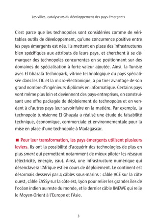 Les villes, catalyseurs du développement des pays émergents



C’est parce que les technopoles sont considérées comme de véri-
tables outils de développement, qu’une concurrence positive entre
les pays émergents est née. Ils mettent en place des infrastructures
bien spécifiques aux attributs de leurs pays, et cherchent à se dé-
marquer des technopoles concurrentes en se positionnant sur des
domaines de spécialisation à forte valeur ajoutée. Ainsi, la Tunisie
avec El Ghazala Technopark, vitrine technologique du pays spéciali-
sée dans les TIC et la micro-électronique, a pu tirer avantage de son
grand nombre d’ingénieurs diplômés en informatique. Certains pays
vont même plus loin et deviennent des pays-entreprises, en construi-
sant une offre packagée de déploiement de technopoles et en ven-
dant à d’autres pays leur savoir-faire en la matière. Par exemple, la
technopole tunisienne El Ghazala a réalisé une étude de faisabilité
technique, économique, commerciale et environnementale pour la
mise en place d’une technopole à Madagascar.

 Pour leur transformation, les pays émergents utilisent plusieurs
leviers. Ils ont la possibilité d’acquérir des technologies de plus en
plus smart qui permettent notamment de mieux piloter les réseaux
(électricité, énergie, eau). Ainsi, une infrastructure numérique qui
désenclavera l’Afrique est en cours de déploiement. Le continent est
désormais desservi par 4 câbles sous-marins : câble ACE sur la côte
ouest, câble EASSy sur la côte est, Lyon pour relier les grandes îles de
l’océan indien au reste du monde, et le dernier câble IMEWE qui relie
le Moyen-Orient à l’Europe et l’Asie.



                                     3
 