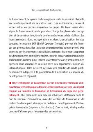 Des technopoles et des hommes



Le financement des parcs technologiques reste le principal obstacle
au développement de ces structures. Les mécanismes peuvent
varier selon les parties prenantes du projet. De façon assez clas-
sique, le financement public prend en charge les phases de concep-
tion et de construction, tandis que les opérateurs privés réalisent les
investissements dans les opérations et dans la production. Le plus
souvent, le modèle BOT (Build Operate Transfer) permet de finan-
cer ces projets dans des logiques de partenariats publics-privés. Des
agences de financement spécialisées peuvent également apporter
des financements complémentaires, pour la construction initiale des
technopoles comme pour inciter les entreprises à s’y implanter. Ces
agences sont souvent en relation avec des organismes publics ou
internationaux. Elles peuvent octroyer des facilités de crédit parti-
culièrement adaptées à la promotion de l’innovation au service du
développement régional.

 Une technopole se caractérise par un niveau intermédiaire d’in-
novations technologiques dans les infrastructures et par un impact
majeur sur l’emploi, la formation et l’économie du pays plus géné-
ralement. Elle rassemble des acteurs d’horizons différents dans le
but de stimuler l’innovation, avec des centres de formation et de
recherche d’une part, des espaces dédiés au développement d’entre-
prises innovantes (pépinière, incubateur) d’autre part, ainsi que des
centres d’affaires pour héberger des entreprises.




                                  4
 