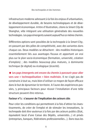 Des technopoles et des hommes



infrastructure moderne adressant à la fois les enjeux d’urbanisation,
de développement durable, de besoins technologiques et de déve-
loppement économique. A titre d’illustration, citons la Smart City de
Shanghai, ville intégrant une utilisation généralisée des nouvelles
technologies. Les pays émergents suivent aujourd’hui ce même chemin.

Différentes options sont possibles de la technopole à la Smart City,
en passant par des pôles de compétitivité, avec des variantes dans
chaque cas. Deux modèles se détachent : des modèles historiques
essentiellement liés aux avantages fiscaux et apportant un vrai
plus sur le plan socio-économique (formation, université, création
d’emplois) ; des modèles beaucoup plus matures, à dominante
technique (le digital) ou écologique (écocité).

 Les pays émergents ont encore du chemin à parcourir pour aller
vers une « technopolisation » bien maîtrisée. Il ne s’agit pas de
construire à tout va, mais bien d’utiliser ce moyen de façon efficace
dans le but de dynamiser le territoire. A l’aune des expériences pas-
sées, 5 principaux facteurs pour réussir l’installation d’une telle
structure peuvent être retenus.
Facteur n°1 : s’assurer de l’implication des acteurs clés
Pour créer les conditions qui permettront à la fois d’attirer les inves-
tissements, de créer de l’emploi et de stimuler les innovations, la
technopole doit être soutenue à la fois par des acteurs publics (Etat,
équivalent local d’une Caisse des Dépôts, universités…) et privés
(entreprises, banques, fédérations professionnelles…). Dans tous les

                                   6
 
