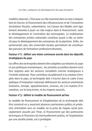 Les villes, catalyseurs du développement des pays émergents



modèles observés, l’Etat joue un rôle essentiel dans la mise à disposi-
tion du foncier, le financement des infrastructures et de l’innovation
(incitations fiscales, subventions). Les Caisses des Dépôts sont éga-
lement amenées à jouer un rôle majeur dans le financement, voire
le développement et l’animation des technopoles. La mobilisation
des entreprises privées nationales constitue quant à elle un levier
clé pour le développement des entreprises de la pépinière. Enfin, les
partenariats avec des universités locales permettent de constituer
des parcours de formations professionnalisantes.
Facteur n°2 : définir une vision commune ancrée dans les objectifs
stratégiques du pays
Les offres des technopoles doivent être adaptées aux besoins du pays
et aux politiques économiques ; les activités accueillies doivent ainsi
être alignées avec les secteurs considérés comme stratégiques à
l’échelle nationale. Pour contribuer durablement à la création d’em-
plois dans le pays, la technopole doit s’inscrire dans le cadre d’une
politique d’innovation nationale définissant les secteurs prioritaires
(industrie, énergie, agroalimentaire, services, etc.) en matière d’in-
novation, sur le long terme, et les moyens associés.
Facteur n°3 : définir le modèle de financement ad hoc
Le modèle de financement et d’exploitation de la technopole doit
être construit en y associant plusieurs partenaires publics et privés.
Une orientation vers un modèle où la prise de risques serait prin-
cipalement assurée par l’Etat, le financement par des partenaires
techniques et financiers (et éventuellement privés), et l’exploitation
par une société privée, est à privilégier.

                                     7
 