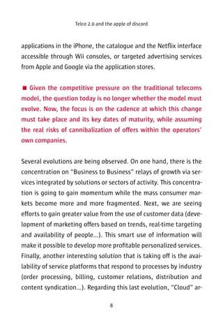 Telco 2.0 and the apple of discord 
applications in the iPhone, the catalogue and the Netflix interface 
accessible through Wii consoles, or targeted advertising services 
from Apple and Google via the application stores. 
 Given the competitive pressure on the traditional telecoms 
model, the question today is no longer whether the model must 
evolve. Now, the focus is on the cadence at which this change 
must take place and its key dates of maturity, while assuming 
the real risks of cannibalization of offers within the operators’ 
own companies. 
Several evolutions are being observed. On one hand, there is the 
concentration on “Business to Business” relays of growth via ser-vices 
integrated by solutions or sectors of activity. This concentra-tion 
is going to gain momentum while the mass consumer mar-kets 
become more and more fragmented. Next, we are seeing 
efforts to gain greater value from the use of customer data (deve-lopment 
of marketing offers based on trends, real-time targeting 
and availability of people…). This smart use of information will 
make it possible to develop more profitable personalized services. 
Finally, another interesting solution that is taking off is the avai-lability 
of service platforms that respond to processes by industry 
(order processing, billing, customer relations, distribution and 
content syndication…). Regarding this last evolution, “Cloud” ar- 
8 
 