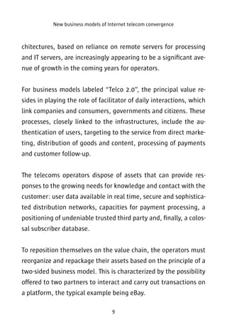 New business models of Internet telecom convergence 
chitectures, based on reliance on remote servers for processing 
and IT servers, are increasingly appearing to be a significant ave-nue 
of growth in the coming years for operators. 
For business models labeled “Telco 2.0”, the principal value re-sides 
in playing the role of facilitator of daily interactions, which 
link companies and consumers, governments and citizens. These 
processes, closely linked to the infrastructures, include the au-thentication 
of users, targeting to the service from direct marke-ting, 
distribution of goods and content, processing of payments 
9 
and customer follow-up. 
The telecoms operators dispose of assets that can provide res-ponses 
to the growing needs for knowledge and contact with the 
customer: user data available in real time, secure and sophistica-ted 
distribution networks, capacities for payment processing, a 
positioning of undeniable trusted third party and, finally, a colos-sal 
subscriber database. 
To reposition themselves on the value chain, the operators must 
reorganize and repackage their assets based on the principle of a 
two-sided business model. This is characterized by the possibility 
offered to two partners to interact and carry out transactions on 
a platform, the typical example being eBay. 
 