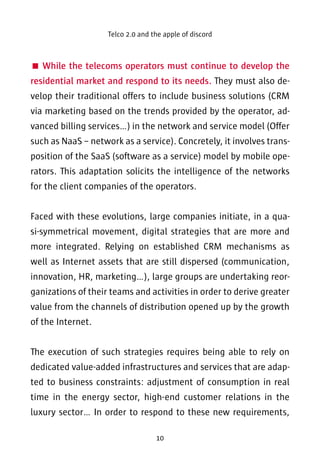 Telco 2.0 and the apple of discord 
 While the telecoms operators must continue to develop the 
residential market and respond to its needs. They must also de-velop 
their traditional offers to include business solutions (CRM 
via marketing based on the trends provided by the operator, ad-vanced 
billing services…) in the network and service model (Offer 
such as NaaS – network as a service). Concretely, it involves trans-position 
of the SaaS (software as a service) model by mobile ope-rators. 
This adaptation solicits the intelligence of the networks 
for the client companies of the operators. 
Faced with these evolutions, large companies initiate, in a qua-si- 
symmetrical movement, digital strategies that are more and 
more integrated. Relying on established CRM mechanisms as 
well as Internet assets that are still dispersed (communication, 
innovation, HR, marketing…), large groups are undertaking reor-ganizations 
of their teams and activities in order to derive greater 
value from the channels of distribution opened up by the growth 
of the Internet. 
The execution of such strategies requires being able to rely on 
dedicated value-added infrastructures and services that are adap-ted 
to business constraints: adjustment of consumption in real 
time in the energy sector, high-end customer relations in the 
luxury sector… In order to respond to these new requirements, 
10 
 