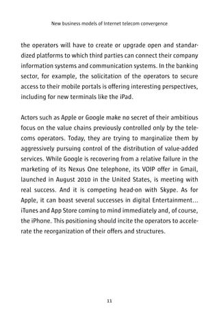 New business models of Internet telecom convergence 
the operators will have to create or upgrade open and standar-dized 
platforms to which third parties can connect their company 
information systems and communication systems. In the banking 
sector, for example, the solicitation of the operators to secure 
access to their mobile portals is offering interesting perspectives, 
including for new terminals like the iPad. 
Actors such as Apple or Google make no secret of their ambitious 
focus on the value chains previously controlled only by the tele-coms 
operators. Today, they are trying to marginalize them by 
aggressively pursuing control of the distribution of value-added 
services. While Google is recovering from a relative failure in the 
marketing of its Nexus One telephone, its VOIP offer in Gmail, 
launched in August 2010 in the United States, is meeting with 
real success. And it is competing head-on with Skype. As for 
Apple, it can boast several successes in digital Entertainment... 
iTunes and App Store coming to mind immediately and, of course, 
the iPhone. This positioning should incite the operators to accele-rate 
the reorganization of their offers and structures. 
11 
 