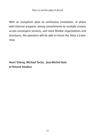 Telco 2.0 and the apple of discord 
With an ecosystem open to continuous innovation, in phase 
with Internet progress, strong commitments to multiple screens 
across convergent services, and more flexible organizations and 
structures, the operators will be able to honor the Telco 2.0 pro-mise. 
Henri Tcheng, Michael Tartar, Jean-Michel Huet 
et Vincent Vaudour 
12 
