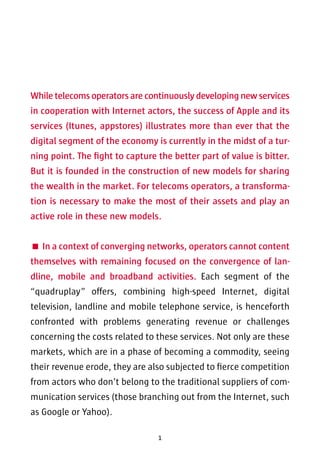 While telecoms operators are continuously developing new services 
in cooperation with Internet actors, the success of Apple and its 
services (Itunes, appstores) illustrates more than ever that the 
digital segment of the economy is currently in the midst of a tur-ning 
point. The fight to capture the better part of value is bitter. 
But it is founded in the construction of new models for sharing 
the wealth in the market. For telecoms operators, a transforma-tion 
is necessary to make the most of their assets and play an 
active role in these new models. 
 In a context of converging networks, operators cannot content 
themselves with remaining focused on the convergence of lan-dline, 
mobile and broadband activities. Each segment of the 
“quadruplay” offers, combining high-speed Internet, digital 
television, landline and mobile telephone service, is henceforth 
confronted with problems generating revenue or challenges 
concerning the costs related to these services. Not only are these 
markets, which are in a phase of becoming a commodity, seeing 
their revenue erode, they are also subjected to fierce competition 
from actors who don’t belong to the traditional suppliers of com-munication 
services (those branching out from the Internet, such 
as Google or Yahoo). 
1 
 