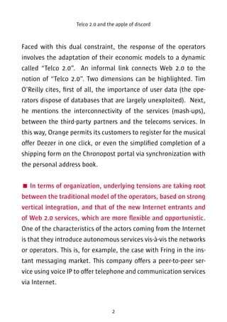 Telco 2.0 and the apple of discord 
Faced with this dual constraint, the response of the operators 
involves the adaptation of their economic models to a dynamic 
called “Telco 2.0”. An informal link connects Web 2.0 to the 
notion of “Telco 2.0”. Two dimensions can be highlighted. Tim 
O’Reilly cites, first of all, the importance of user data (the ope-rators 
dispose of databases that are largely unexploited). Next, 
he mentions the interconnectivity of the services (mash-ups), 
between the third-party partners and the telecoms services. In 
this way, Orange permits its customers to register for the musical 
offer Deezer in one click, or even the simplified completion of a 
shipping form on the Chronopost portal via synchronization with 
the personal address book. 
 In terms of organization, underlying tensions are taking root 
between the traditional model of the operators, based on strong 
vertical integration, and that of the new Internet entrants and 
of Web 2.0 services, which are more flexible and opportunistic. 
One of the characteristics of the actors coming from the Internet 
is that they introduce autonomous services vis-à-vis the networks 
or operators. This is, for example, the case with Fring in the ins-tant 
messaging market. This company offers a peer-to-peer ser-vice 
using voice IP to offer telephone and communication services 
2 
via Internet. 
 