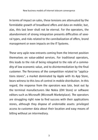 New business models of Internet telecom convergence 
In terms of impact on sales, these tensions are attenuated by the 
formidable growth of broadband offers and data on mobile; but, 
alas, this last lever shall not be eternal. For the operators, the 
abandonment of strong integration presents difficulties of seve-ral 
types, and risks related to the cannibalization of offers, brand 
management or even impacts on the IT Systems. 
These very agile new entrants coming from the Internet position 
themselves on value-added services. For traditional operators, 
this leads to the risk of being relegated to the role of a commo-dity 
of low economic value, and to disintermediation by the final 
customer. The fierceness of the competition related to “applica-tions 
stores”, a market dominated by Apple with its App Store, 
bears witness to this loss of control in mobile distribution. In this 
regard, the response from the operators was late, beat out by 
the terminal manufacturers like Nokia (OVI Store) or software 
editors such as Microsoft (Microsoft Marketplace). The operators 
are struggling right now to find success with their applications 
stores, although they dispose of undeniable assets: privileged 
access to customer data about their location and easy means of 
billing without an intermediary. 
3 
 