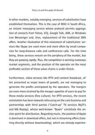 Telco 2.0 and the apple of discord 
In other markets, notably emerging, services of substitution have 
established themselves. This is the case of MXit in South Africa, 
an instant messaging service whose protocol permits aggrega-tion 
of contacts from Yahoo, ICQ, Google Talk, AIM, or Windows 
Live Messenger and, thus, replacement of the traditional SMS 
offers. Another illustration of this movement of substitution: ser-vices 
like Skype are used more and more often by small compa-nies 
for long-distance calls and conferences calls. For the time 
being, these services remain on the periphery of the market, but 
they are growing rapidly. Thus, the competition is winning numerous 
market segments, and the position of the operator on the most 
profitable section of these value chains is under threat. 
Furthermore, video services like IPTV and content broadcast, of-ten 
presented as major levers of growth, are not managing to 
generate the profits anticipated by the operators. The margins 
are even more strained by the meager appetite of users to pay for 
these media services (free culture). For IPTV services, the recent 
orientation has been towards refocusing on the core business and 
partnerships with third parties (“Catch-up” TV services MyTF1 
and M6 Replay), whose well-known “Boxes” constitute the an-chor 
point for distribution. Regarding music, the position of Apple 
is dominant in download offers, but not in streaming offers (liste-ning 
directly without downloading), which are already experien- 
4 
 