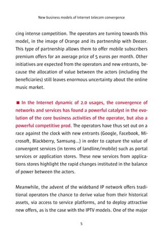 New business models of Internet telecom convergence 
cing intense competition. The operators are turning towards this 
model, in the image of Orange and its partnership with Deezer. 
This type of partnership allows them to offer mobile subscribers 
premium offers for an average price of 5 euros per month. Other 
initiatives are expected from the operators and new entrants, be-cause 
the allocation of value between the actors (including the 
beneficiaries) still leaves enormous uncertainty about the online 
music market. 
 In the Internet dynamic of 2.0 usages, the convergence of 
networks and services has found a powerful catalyst in the evo-lution 
of the core business activities of the operator, but also a 
powerful competitive prod. The operators have thus set out on a 
race against the clock with new entrants (Google, Facebook, Mi-crosoft, 
Blackberry, Samsung…) in order to capture the value of 
convergent services (in terms of landline/mobile) such as portal 
services or application stores. These new services from applica-tions 
stores highlight the rapid changes instituted in the balance 
5 
of power between the actors. 
Meanwhile, the advent of the wideband IP network offers tradi-tional 
operators the chance to derive value from their historical 
assets, via access to service platforms, and to deploy attractive 
new offers, as is the case with the IPTV models. One of the major 
 