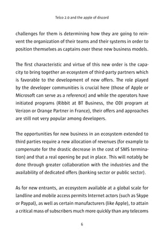 Telco 2.0 and the apple of discord 
challenges for them is determining how they are going to rein-vent 
the organization of their teams and their systems in order to 
position themselves as captains over these new business models. 
The first characteristic and virtue of this new order is the capa-city 
to bring together an ecosystem of third-party partners which 
is favorable to the development of new offers. The role played 
by the developer communities is crucial here (those of Apple or 
Microsoft can serve as a reference) and while the operators have 
initiated programs (Ribbit at BT Business, the ODI program at 
Verizon or Orange Partner in France), their offers and approaches 
are still not very popular among developers. 
The opportunities for new business in an ecosystem extended to 
third parties require a new allocation of revenues (for example to 
compensate for the drastic decrease in the cost of SMS termina-tion) 
and that a real opening be put in place. This will notably be 
done through greater collaboration with the industries and the 
availability of dedicated offers (banking sector or public sector). 
As for new entrants, an ecosystem available at a global scale for 
landline and mobile access permits Internet actors (such as Skype 
or Paypal), as well as certain manufacturers (like Apple), to attain 
a critical mass of subscribers much more quickly than any telecoms 
6 
 