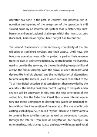 New business models of Internet telecom convergence 
operator has done in the past. In contrast, the potential for in-novation 
and opening of the ecosystem of the operators is still 
slowed down by an information system that is historically cum-bersome 
and organizational challenges which the new structures 
(Facebook, Amazon or Paypal) have not yet had to confront. 
The second characteristic is the increasing complexity of the dis-tribution 
of combined services and their access. Until now, the 
telecoms operators were able to protect a part of their revenue 
from the risks of disintermediation, by controlling the mechanisms 
used to provide the services, via the residential gateways (still and 
always the famous boxes). With the arrival of open standards and 
devices (like Android phones) and the multiplication of alternatives 
for accessing the services (such as video consoles connected to the 
TV or new digital decoders that complement those provided by the 
operators, the set-top box), this control is going to dissipate and a 
change will be underway. In this way, the new generation of the 
set-top box, like the Cube from Canal Plus, allows Internet opera-tors 
and media companies to develop VoD (Video on Demand) of-fers 
without the intervention of the operator. This model of broad-casting, 
excluding ADSL, is called “hybrid” because it allows access 
to content from satellite sources as well as on-demand content 
through the Internet (You Tube or DailyMotion, for example). In 
other markets, this change is also underway with integrated vocal 
7 
 