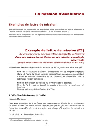 1
La mission d’évaluation
Exemples de lettre de mission
Note : Deux exemples sont proposés selon que l’évaluation est menée pour un client chez lequel le professionnel de
l’expertise comptable exerce déjà une mission comptable (E1) ou pour un nouveau client (E2).
A l’intérieur de ces exemples deux cas sont également distingués selon que l’évaluation porte sur l’entreprise elle-
même ou sur une entreprise cible.
Exemple de lettre de mission (E1)
Le professionnel de l’expertise comptable intervient
dans une entreprise où il exerce une mission comptable
récurrente
(adopté par la commission des normes professionnelles le 23 mai 2012)
Informations à fournir obligatoirement au client (loi du 23 juillet 2010 Art L 111-2) 1
:
Nom de la structure d’exercice professionnel ou de l’expert-comptable,
statut et forme juridique, adresse géographique, coordonnées permettant
d’entrer en contact rapidement et de communiquer directement avec le
cabinet ou l’expert-comptable ;
Numéro d’inscription au registre du commerce et des sociétés ;
Nom de l’ordre auprès duquel la structure d’exercice professionnel est
inscrite ;
Numéro individuel d’identification à la TVA.
A l'attention de la direction de l’entité
Madame, Monsieur,
Nous vous remercions de la confiance que vous nous avez témoignée en envisageant
de nous confier en notre qualité d’expert-comptable (ou de professionnel de
l’expertise comptable) de votre entreprise une mission d’évaluation de celle-ci à la
date du ….
Ou s’il s’agit de l’évaluation d’une cible :
1
Informations figurant habituellement sur le papier à en-tête
 