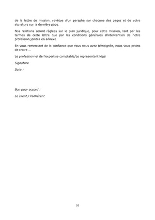 10
de la lettre de mission, revêtue d’un paraphe sur chacune des pages et de votre
signature sur la dernière page.
Nos relations seront réglées sur le plan juridique, pour cette mission, tant par les
termes de cette lettre que par les conditions générales d’intervention de notre
profession jointes en annexe.
En vous remerciant de la confiance que vous nous avez témoignée, nous vous prions
de croire …
Le professionnel de l’expertise comptable/Le représentant légal
Signature
Date :
Bon pour accord :
Le client / l’adhérent
 