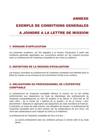 11
ANNEXE
EXEMPLE DE CONDITIONS GENERALES
A JOINDRE A LA LETTRE DE MISSION
1- DOMAINE D’APPLICATION
Les présentes conditions, ont été adaptées à la mission d’évaluation à partir des
conditions générales applicables aux conventions portant sur les missions conclues
entre un professionnel de l’expertise comptable et son client ou adhérent.
2- DEFINITION DE LA MISSION D’EVALUATION
Les travaux incombant au professionnel de l’expertise comptable sont détaillés dans la
lettre de mission et ses annexes et sont strictement limités à son contenu.
3- OBLIGATIONS DU PROFESSIONNEL DE L’EXPERTISE
COMPTABLE
Le professionnel de l’expertise comptable effectue la mission qui lui est confiée
conformément aux dispositions du Code de déontologie des professionnels de
l’expertise comptablefigurant au titre III chapitre II du décret n° 2012-432 du 30
mars 2012 , de la norme de « maîtrise de la qualité » et de la norme « anti-
blanchiment » élaborée en application des dispositions du Code monétaire et financier.
Il contracte, en raison de cette mission, une obligation de moyens. Le professionnel de
l’expertise comptable peut se faire assister par les collaborateurs de son choix. Les
noms des collaborateurs sont indiqués au client ou à l’adhérent.
Le professionnel de l’expertise comptable est tenu à la fois :
au secret professionnel dans les conditions prévues à l’article 226-13 du Code
pénal ;
 
