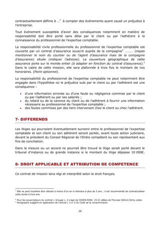 14
contractuellement définie à …3
à compter des événements ayant causé un préjudice à
l’entreprise.
Tout événement susceptible d’avoir des conséquences notamment en matière de
responsabilité doit être porté sans délai par le client ou par l’adhérent à la
connaissance du professionnel de l’expertise comptable.
La responsabilité civile professionnelle du professionnel de l’expertise comptable est
couverte par un contrat d’assurance souscrit auprès de la compagnie4
………. (nepas
mentionner le nom du courtier ou de l’agent d’assurance mais de la compagnie
d’assurance) située (indiquer l’adresse). La couverture géographique de cette
assurance porte sur le monde entier (à adapter en fonction du contrat d’assurance).5
Dans le cadre de cette mission, elle sera plafonnée à trois fois le montant de nos
honoraires. (Point optionnel).
La responsabilité du professionnel de l’expertise comptable ne peut notamment être
engagée dans l’hypothèse où le préjudice subi par le client ou par l’adhérent est une
conséquence :
d’une information erronée ou d’une faute ou négligence commise par le client
ou par l’adhérent ou par ses salariés ;
du retard ou de la carence du client ou de l’adhérent à fournir une information
nécessaire au professionnel de l’expertise comptable ;
des fautes commises par des tiers intervenant chez le client ou chez l’adhérent.
7- DIFFERENDS
Les litiges qui pourraient éventuellement survenir entre le professionnel de l’expertise
comptable et son client ou son adhérent seront portés, avant toute action judiciaire,
devant le président du Conseil Régional de l’Ordre compétent ou son représentant aux
fins de conciliation.
Dans la mesure ou un accord ne pourrait être trouvé le litige serait porté devant le
tribunal d’instance ou de grande instance si le montant du litige dépasse 10 000€.
8- DROIT APPLICABLE ET ATTRIBUTION DE COMPETENCE
Ce contrat de mission sera régi et interprété selon le droit français.
3
Elle ne peut toutefois être réduite à moins d’un an ni étendue à plus de 5 ans ; il est recommandé de contractualiser
cette durée à trois ans.
4
Pour les souscripteurs du contrat « Groupe », il s’agit de COVEA RISK. 19-21 allées de l'Europe 92616 Clichy cedex
5
Paragraphe suggéré en application de l’article L 111-2 du Code de la consommation
 