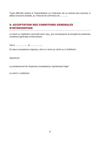 15
Toute difficulté relative à l’interprétation ou l’exécution de ce contrat sera soumise, à
défaut d'accord amiable, au Tribunal de commerce de …………..
9- ACCEPTATION DES CONDITIONS GENERALES
D’INTERVENTION
Le client ou l’adhérent reconnaît avoir reçu, pris connaissance et accepté les présentes
conditions générales d’intervention.
Fait à …………………… le ………………….,
En deux exemplaires originaux, dont un remis au client ou à l’adhérent.
Signatures
Le professionnel de l’expertise comptable/Le représentant légal
Le client / L’adhérent
 
