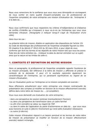 2
Nous vous remercions de la confiance que vous nous avez témoignée en envisageant
de nous confier en notre qualité d’expert-comptable (ou de professionnel de
l’expertise comptable) de votre entreprise une mission d’évaluation de l’entreprise X
à la date du ….
Nous vous confirmons que nous respectons les critères d’indépendance et d’absence
de conflits d’intérêts qui s’imposent à nous vis-à-vis de l’entreprise que vous nous
demandez d’évaluer. (Paragraphe à indiquer lorsqu’il s’agit de l’évaluation d’une
cible)
Dans tous les cas :
La présente lettre de mission, établie en application des dispositions de l’article 151
du Code de déontologie des professionnels de l’expertise comptable figurant au titre
III chapitre II du décret n° 2012-432 du 30 mars 2012, a pour objet de vous
confirmer par écrit les termes et les objectifs de notre mission tels que nous les avons
fixés lors de notre entretien du… (indiquer la date du dernier entretien sur ce sujet)
ainsi que la nature et les limites de celle-ci.
1. CONTEXTE ET DEFINITION DE NOTRE MISSION
Dans ce paragraphe, le professionnel de l’expertise comptable rappelle l’existence de
sa mission principale, fait référence à la lettre de mission y afférente et précise le
contexte de la demande. Il peut s’il le souhaite reprendre également les
caractéristiques de l’entreprise, qui lui paraissent significatives au regard de sa
mission d’évaluation.
Cas où l’évaluation porte sur l’entreprise où la mission comptable est exercée :
Nous effectuons actuellement pour votre entreprise une mission contractuelle de
présentation des comptes (à modifier en fonction de la mission effectivement exercée)
définie dans notre lettre de mission du …..(à compléter).
Vous nous avez demandé une évaluation de votre entreprise :
- dans une perspective de cession (préciser éventuellement l’horizon)
- ou dans une perspective de transmission dans un cadre familial
- ou afin d’en connaître sa valeur au regard de l’ISF
- ou dans le cadre de l’application du pacte d’actionnaires en date du … que vous nous
avez transmis et suite à (décrire l’événement qui rend cette évaluation nécessaire)
- ou autre (à décrire)
Cette mission d’évaluation répond à un besoin ponctuel et les termes de notre lettre
de mission de présentation (à modifier en fonction de la mission effectivement
exercée) restent inchangés.
 
