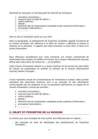 3
Possibilité de reprendre un bref descriptif de l’activité de l’entreprise
activité(s) principale(s) ;
exercice social ou date de clôture ;
chiffre d’affaires ;
effectif ;
éléments clés de l’organisation comptable et des systèmes d’information ;
principales implantations ;
…………………
Dans le cas où l’évaluation porte sur une cible :
Dans ce paragraphe, le professionnel de l’expertise comptable rappelle l’existence de
sa mission principale, fait référence à la lettre de mission y afférente et précise le
contexte de la demande. Il rappelle que cette évaluation se situe dans le cadre d’un
projet d’acquisition.
Nous effectuons actuellement pour votre entreprise une mission contractuelle de
présentation des comptes (à modifier en fonction de la mission effectivement exercée)
définie dans notre lettre de mission du …..(à compléter).
Cette mission d’évaluation répond à un besoin ponctuel et les termes de notre lettre
de mission de présentation (à modifier en fonction de la mission effectivement
exercée) restent inchangés.
Il peut reprendre ensuite les caractéristiques de l’entreprise à évaluer, telles qu’elles
ressortent des documents financiers qu’il a pu consulter et des informations
communiquées par les dirigeants et qui lui paraissent significatives au regard de sa
mission d’évaluation, comme par exemple :
activité(s) principale(s) ;
exercice social ou date de clôture ;
chiffre d’affaires ;
effectif ;
éléments clés de l’organisation comptable et des systèmes d’information ;
principales implantations ;
…………………
2. OBJET ET PERIMETRE DE LA MISSION
La mission que vous envisagez de nous confier sera effectuée dans le respect :
des principes du code de déontologie des professionnels de l’expertise
comptable ;
 