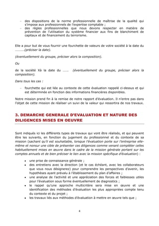 4
des dispositions de la norme professionnelle de maîtrise de la qualité qui
s’impose aux professionnels de l’expertise comptable ;
des règles professionnelles que nous devons respecter en matière de
prévention de l’utilisation du système financier aux fins de blanchiment de
capitaux et de financement du terrorisme.
Elle a pour but de vous fournir une fourchette de valeurs de votre société à la date du
………..(préciser la date).
(éventuellement du groupe, préciser alors la composition).
Ou
de la société Xà la date du ……. (éventuellement du groupe, préciser alors la
composition).
Dans tous les cas :
fourchette qui est liée au contexte de cette évaluation rappelé ci-dessus et qui
est déterminée en fonction des informations financières disponibles.
Notre mission prend fin à la remise de notre rapport d’évaluation. Il n’entre pas dans
l’objet de cette mission de réaliser un suivi de la valeur qui ressortira de nos travaux.
3. DEMARCHE GENERALE D’EVALUATION ET NATURE DES
DILIGENCES MISES EN OEUVRE
Sont indiqués ici les différents types de travaux qui vont être réalisés, et qui peuvent
être les suivants, en fonction du jugement du professionnel et du contexte de sa
mission (sachant qu’il est souhaitable, lorsque l’évaluation porte sur l’entreprise elle-
même et nonsur une cible de présenter ces diligences comme venant compléter celles
habituellement mises en œuvre dans le cadre de la mission générale portant sur les
comptes annuels et de bien préciser le lien avec la mission spécifique d’évaluation) :
une prise de connaissance générale ;
des entretiens avec la direction (et le cas échéant, avec les collaborateurs
que vous nous désignerez) pour comprendre les perspectives d’avenir, les
hypothèses ayant prévalu à l’établissement du plan d’affaires ;
une analyse de l’activité et une appréciation des forces et faiblesses utiles
pour l’évaluation sous forme éventuellement de diagnostics ;
le rappel qu’une approche multicritère sera mise en œuvre et une
identification des méthodes d’évaluation les plus appropriées compte tenu
du contexte et du projet ;
les travaux liés aux méthodes d’évaluation à mettre en œuvre tels que ;
 