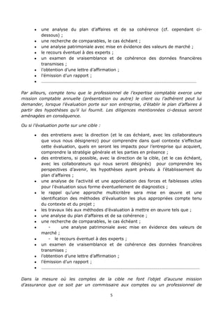 5
une analyse du plan d’affaires et de sa cohérence (cf. cependant ci-
dessous) ;
une recherche de comparables, le cas échéant ;
une analyse patrimoniale avec mise en évidence des valeurs de marché ;
le recours éventuel à des experts ;
un examen de vraisemblance et de cohérence des données financières
transmises ;
l’obtention d’une lettre d’affirmation ;
l’émission d’un rapport ;
…………………………………………………………………………………………………………………………
Par ailleurs, compte tenu que le professionnel de l’expertise comptable exerce une
mission comptable annuelle (présentation ou autre) le client ou l’adhérent peut lui
demander, lorsque l’évaluation porte sur son entreprise, d’établir le plan d’affaires à
partir des hypothèses qu’il lui fournit. Les diligences mentionnées ci-dessus seront
aménagées en conséquence.
Ou si l’évaluation porte sur une cible :
des entretiens avec la direction (et le cas échéant, avec les collaborateurs
que vous nous désignerez) pour comprendre dans quel contexte s’effectue
cette évaluation, quels en seront les impacts pour l’entreprise qui acquiert,
comprendre la stratégie générale et les parties en présence ;
des entretiens, si possible, avec la direction de la cible, (et le cas échéant,
avec les collaborateurs qui nous seront désignés) pour comprendre les
perspectives d’avenir, les hypothèses ayant prévalu à l’établissement du
plan d’affaires ;
une analyse de l’activité et une appréciation des forces et faiblesses utiles
pour l’évaluation sous forme éventuellement de diagnostics ;
le rappel qu’une approche multicritère sera mise en œuvre et une
identification des méthodes d’évaluation les plus appropriées compte tenu
du contexte et du projet ;
les travaux liés aux méthodes d’évaluation à mettre en œuvre tels que ;
une analyse du plan d’affaires et de sa cohérence ;
une recherche de comparables, le cas échéant ;
- une analyse patrimoniale avec mise en évidence des valeurs de
marché ;
- le recours éventuel à des experts ;
un examen de vraisemblance et de cohérence des données financières
transmises ;
l’obtention d’une lettre d’affirmation ;
l’émission d’un rapport ;
……………………………………………………………………………………………………………………………
Dans la mesure où les comptes de la cible ne font l’objet d’aucune mission
d’assurance que ce soit par un commissaire aux comptes ou un professionnel de
 