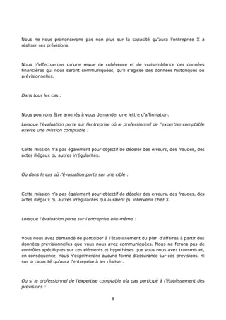 8
Nous ne nous prononcerons pas non plus sur la capacité qu’aura l’entreprise X à
réaliser ses prévisions.
Nous n’effectuerons qu’une revue de cohérence et de vraisemblance des données
financières qui nous seront communiquées, qu’il s’agisse des données historiques ou
prévisionnelles.
Dans tous les cas :
Nous pourrons être amenés à vous demander une lettre d’affirmation.
Lorsque l’évaluation porte sur l’entreprise où le professionnel de l’expertise comptable
exerce une mission comptable :
Cette mission n’a pas également pour objectif de déceler des erreurs, des fraudes, des
actes illégaux ou autres irrégularités.
Ou dans le cas où l’évaluation porte sur une cible :
Cette mission n’a pas également pour objectif de déceler des erreurs, des fraudes, des
actes illégaux ou autres irrégularités qui auraient pu intervenir chez X.
Lorsque l’évaluation porte sur l’entreprise elle-même :
Vous nous avez demandé de participer à l’établissement du plan d’affaires à partir des
données prévisionnelles que vous nous avez communiquées. Nous ne ferons pas de
contrôles spécifiques sur ces éléments et hypothèses que vous nous avez transmis et,
en conséquence, nous n’exprimerons aucune forme d’assurance sur ces prévisions, ni
sur la capacité qu’aura l’entreprise à les réaliser.
Ou si le professionnel de l’expertise comptable n’a pas participé à l’établissement des
prévisions :
 