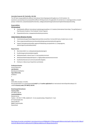 Internship Corporate HR / Northville, USA (34)
The HR Team isresponsibleforthe different international internshipprogramsthroughout our 16 US locations. Itis
essential to consistantlycommunicatewiththe different HR Departments throughoutthe US and German in ordertoguarantee a smooth
process. Furthermore, weworkcloselywithuniversities, collegesandstudentorganizationstostrengthentheemployerbranding.
Responsibilities:
HR International
Coordinatethe different international studentprogramswithour U.S. locations (International Internships / Young Mechanics /
Dual Education Students / Post Graduate Trainee Program)
Preparationofcontract, visapaperworkandsalarycalculations
College Relations &Employer Branding
Coordinateandsupportlocalcollegerelationactivities (careerfairs, Formula SAE Events, Student tours on site)
Close cooperationwithlocaluniversitiesandstudentgroupstoimprovebrandrecognition
Support theimplementationofthe regional HR Marketing conceptsforthe U.S. (newprograms,
sponsoringand socialmediaactivities)
Requirements:
Must beenrolled in an undergraduateorgraduateprogram
Excellentorganizationalandplanningskills
Abilitytoworkwith a diverse team in a fast-pacedenvironment
Abilitytoworkbothindependentlyand in a highlycollaborativeteamenvironment
Excellentwrittenand oral communicationskills (English)
Proficient in Word, Excel, PowerPoint and Outlook
Professional Section
Human Resources
specialization
Betriebswirtschaftslehre
Type ofInternship
Praktikum
1
Start
20.01.2014, Duration: 6 months
Are youinterested? If so, youarerequestedtoonlyfill out theonline applicationform international internshipandincludeyour CV
undertheVacancy Index: ZFF HMTE/ USA 34.
Bewerbungsinformationen
Vacancy Index:
ZFF HMTE/ USA 34
contactandaddress:
Monika Dorner
Telefon: + 49 7541 77-7981, dailyfrom 8 - 12 am exceptmondays; fridaysfrom 8 - 4 pm
ZF Friedrichshafen AG
Ehlersstraße 50
88046 Friedrichshafen
Deutschland

http://www.zf.com/job_portal/detail_internships.do?source=KPM&jobID=1727&languageID=0&internshipTypeID=11&countryID=19&prof
SectionID=0&submitted=true&locationID=259&lang=de&divisionID=0&specializationID=2

 