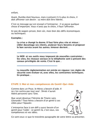 enfant.
Avant, Dumbo était heureux, mais à présent il n’a plus le choix, il
doit affronter son destin : sa mère doit être libérée.
C’est ce message qui est envoyé à l’entreprise : il se passe quelque
chose d’important. Vous n’avez pas le choix, il faut l’affronter.
Ici pas de wagon-prison, bien sûr, mais bien des défis économiques
ou techniques.
Exemples :
La crise a changé la donne. Il faut faire plus vite et mieux :
cibler davantage ses clients, analyser leurs besoins et proposer
le bon service avant les autres. Innover devient…
Le WEB et ses outils nous imposent de nouvelles contraintes :
les sites, les réseaux sociaux et la téléphonie sont à présent des
canaux privilégiés de vente. C’est là que…
La nouvelle réglementation est entrée en vigueur. Les règles de
sécurité vont évoluer et, avec elles, les contraintes techniques.
En pratique…
ETAPE 3: Moi et mes compétences de Gentil-Qui-Aide
Comme dans un Pixar, le Héros a besoin d’aide. Il
ne s’en sortira pas tout seul : Shrek n’aurait
libéré personne sans l’âne.
Que serait devenue l’héroïne de Titanic sans
Léonardo ? Tout héros a besoin d’un gentil à ses
côtés pour l’épauler.
L’entreprise face à son défi a aussi besoin d’un
gentil pour l’aider : ce gentil-là, c’est vous, vos
compétences et vos idées.
Ce sont ceux-ci que le troisième paragraphe de votre lettre va présenter.
 