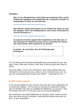 Exemples :
Mes 15 ans d’expériences m’ont doté non seulement d’un carnet
d’adresses important mais également de la capacité à écouter et
comprendre le client. Je crois pouvoir…
Mon dernier emploi était centré sur la création de valeur au sein
des équipes. Avec mes collaborateurs, nous avons restructuré le
service formation et …
Ce type de missions requiert de l’expérience et du bon sens. Il
faut connaître la réalité du terrain et les contraintes de chacun
des intervenants. Mon expérience de chantier…
A retenir : du recul pour moi, de l’éclairage pour
l’entreprise
Ce n’est donc qu’au troisième paragraphe que vous parlez de vous, pas
avant. Vous n‘êtes pas le Héros, vous avez le rôle du gentil qui sauve ce
Héros.
Vous êtes Milou. Tintin c’est l’entreprise. Votre lettre débute donc par
l’entreprise et non pas par vous. Jamais, on ne commence par « Je » ou
pire par un participe présent pour vous définir : « Ayant plus de 15… »
ETAPE 4: Prise contact
C’est une des règles les plus connues mais une des moins appliquées de
la recherche d’emploi : ce n’est pas au recruteur de reprendre contact
avec le candidat mais bien au candidat de téléphoner au recruteur. Tout
CV envoyé n’est rien s’il n’est pas suivi d’un coup de téléphone.
Non seulement vous allez téléphoner au recruteur suite à votre courrier,
mais vous allez de plus l’annoncer. Votre dernière phrase sera pour lui
dire : je vous recontacte !
 