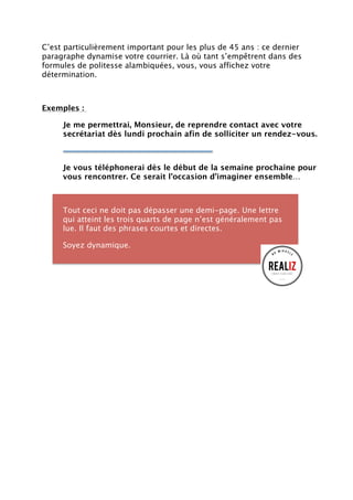 C’est particulièrement important pour les plus de 45 ans : ce dernier
paragraphe dynamise votre courrier. Là où tant s’empêtrent dans des
formules de politesse alambiquées, vous, vous affichez votre
détermination.
Exemples :
Je me permettrai, Monsieur, de reprendre contact avec votre
secrétariat dès lundi prochain afin de solliciter un rendez-vous.
Je vous téléphonerai dès le début de la semaine prochaine pour
vous rencontrer. Ce serait l’occasion d’imaginer ensemble…
Tout ceci ne doit pas dépasser une demi-page. Une lettre
qui atteint les trois quarts de page n’est généralement pas
lue. Il faut des phrases courtes et directes.
Soyez dynamique.
 