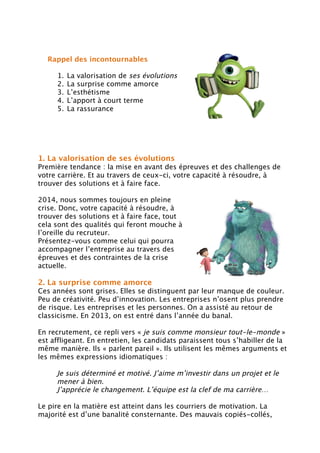 Rappel des incontournables
1. La valorisation de ses évolutions
2. La surprise comme amorce
3. L’esthétisme
4. L’apport à court terme
5. La rassurance
1. La valorisation de ses évolutions
Première tendance : la mise en avant des épreuves et des challenges de
votre carrière. Et au travers de ceux-ci, votre capacité à résoudre, à
trouver des solutions et à faire face.
2014, nous sommes toujours en pleine
crise. Donc, votre capacité à résoudre, à
trouver des solutions et à faire face, tout
cela sont des qualités qui feront mouche à
l’oreille du recruteur.
Présentez-vous comme celui qui pourra
accompagner l’entreprise au travers des
épreuves et des contraintes de la crise
actuelle.
2. La surprise comme amorce
Ces années sont grises. Elles se distinguent par leur manque de couleur.
Peu de créativité. Peu d’innovation. Les entreprises n’osent plus prendre
de risque. Les entreprises et les personnes. On a assisté au retour de
classicisme. En 2013, on est entré dans l’année du banal.
En recrutement, ce repli vers « je suis comme monsieur tout-le-monde »
est affligeant. En entretien, les candidats paraissent tous s’habiller de la
même manière. Ils « parlent pareil ». Ils utilisent les mêmes arguments et
les mêmes expressions idiomatiques :
Je suis déterminé et motivé. J’aime m’investir dans un projet et le
mener à bien.
J’apprécie le changement. L’équipe est la clef de ma carrière…
Le pire en la matière est atteint dans les courriers de motivation. La
majorité est d’une banalité consternante. Des mauvais copiés-collés,
 