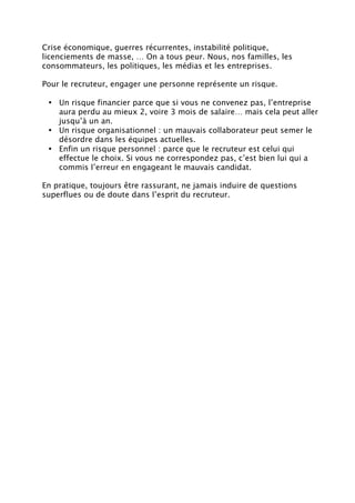 Crise économique, guerres récurrentes, instabilité politique,
licenciements de masse, … On a tous peur. Nous, nos familles, les
consommateurs, les politiques, les médias et les entreprises.
Pour le recruteur, engager une personne représente un risque.
• Un risque financier parce que si vous ne convenez pas, l’entreprise
aura perdu au mieux 2, voire 3 mois de salaire… mais cela peut aller
jusqu’à un an.
• Un risque organisationnel : un mauvais collaborateur peut semer le
désordre dans les équipes actuelles.
• Enfin un risque personnel : parce que le recruteur est celui qui
effectue le choix. Si vous ne correspondez pas, c’est bien lui qui a
commis l’erreur en engageant le mauvais candidat.
En pratique, toujours être rassurant, ne jamais induire de questions
superflues ou de doute dans l’esprit du recruteur.
 
