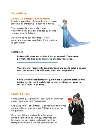 En pratique
ETAPE 1: L’entreprise, mon Héros
Les deux premières phrases de votre courrier
parlent de l’entreprise : c’est elle le Héros.
Vous pouvez la replacer dans son
environnement, citer ses qualités ou décrire
ses récentes évolutions.
Attention de ne pas faire trop « frotte
manche », à ne pas trop flatter l’entreprise ni
la caricaturer.
Exemples :
La force de votre entreprise, c’est sa volonté d’innovation
permanente. Ces deux dernières années, vous avez…
Vous êtes un modèle de dynamisme. Alors que la crise a poussé
vos concurrents à la méfiance, vous avez su prendre …
Votre site Internet décrit fort justement les points forts de vos
équipes : elles sont la richesse de votre entreprise. Vous ne
cessez d’investir en elles…
ETAPE 2: Le défi
Le deuxième paragraphe est consacré au challenge
auquel doit faire face l’entreprise.
Elle est le Héros, et ce Héros-là se retrouve confronté
à un problème : un enjeu qui l’oblige à se remettre
en question.
On a tous été attendri par la scène dans
laquelle la maman de Dumbo, enfermée dans
le wagon-prison, passe maladroitement sa
trompe entre deux barreaux pour bercer son
 