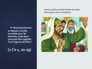« Nous proclamons
un Messie crucifié,
scandale pour les
hommes, mais pour
ceux que Dieu appelle,
il est sagesse de Dieu »
(1 Co 1, 22-25)
Lecture de la première lettre de saint
Paul apôtre aux Corinthiens
 