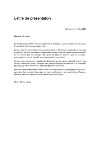 Lettre de présentation
Salvador,le 17 Juillet,2016
Madame, Monsieur,
Je souhaiterais vous offrir mes services à titre de comptable et/ou conseiller financier. Vous
trouverez, ci-joint, mon curriculum vitae.
Comme il est mentionné dans mon curriculum vitae, je détiens un baccalauréat en sciences
comptablesainsi que dixannéesd’expérienceenadministrationdesaffaires.J’estimepertinent
de mentionner que mes collègues de travail me décrivent comme étant une personne
entreprenante, qui sait travailler en équipe et qui s’exprime bien.
Je m’intéresse grandement à travailler au Québec, ce qui correspond particulièrement à mes
intérêtsd’expèrience devieàl'étranger. Ainsi,j’espèreme joindre àuneéquipeetm’yaccomplir
tout en y apportant dynamisme, créativité et professionnalisme.
Je suisvivementintéresséeàvousrencontreraumomentque vousjugerezopportunpourvous
permettre d’en connaître davantage sur mes compétences et mes qualifications. Recevez,
Madame, Monsieur, l’expression de mes sentiments distingués.
Cleber Ribeiro Soares
 