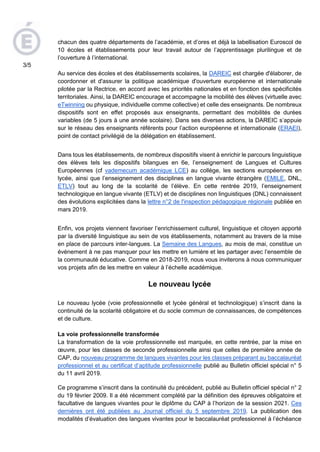 chacun des quatre départements de l’académie, et d’ores et déjà la labellisation Euroscol de
10 écoles et établissements pour leur travail autour de l’apprentissage plurilingue et de
l’ouverture à l’international.
Au service des écoles et des établissements scolaires, la DAREIC est chargée d'élaborer, de
coordonner et d'assurer la politique académique d'ouverture européenne et internationale
pilotée par la Rectrice, en accord avec les priorités nationales et en fonction des spécificités
territoriales. Ainsi, la DAREIC encourage et accompagne la mobilité des élèves (virtuelle avec
eTwinning ou physique, individuelle comme collective) et celle des enseignants. De nombreux
dispositifs sont en effet proposés aux enseignants, permettant des mobilités de durées
variables (de 5 jours à une année scolaire). Dans ses diverses actions, la DAREIC s’appuie
sur le réseau des enseignants référents pour l’action européenne et internationale (ERAEI),
point de contact privilégié de la délégation en établissement.
Dans tous les établissements, de nombreux dispositifs visent à enrichir le parcours linguistique
des élèves tels les dispositifs bilangues en 6e, l’enseignement de Langues et Cultures
Européennes (cf vademecum académique LCE) au collège, les sections européennes en
lycée, ainsi que l’enseignement des disciplines en langue vivante étrangère (EMILE, DNL,
ETLV) tout au long de la scolarité de l’élève. En cette rentrée 2019, l’enseignement
technologique en langue vivante (ETLV) et de disciplines non linguistiques (DNL) connaissent
des évolutions explicitées dans la lettre n°2 de l'inspection pédagogique régionale publiée en
mars 2019.
Enfin, vos projets viennent favoriser l’enrichissement culturel, linguistique et citoyen apporté
par la diversité linguistique au sein de vos établissements, notamment au travers de la mise
en place de parcours inter-langues. La Semaine des Langues, au mois de mai, constitue un
événement à ne pas manquer pour les mettre en lumière et les partager avec l’ensemble de
la communauté éducative. Comme en 2018-2019, nous vous inviterons à nous communiquer
vos projets afin de les mettre en valeur à l’échelle académique.
Le nouveau lycée
Le nouveau lycée (voie professionnelle et lycée général et technologique) s’inscrit dans la
continuité de la scolarité obligatoire et du socle commun de connaissances, de compétences
et de culture.
La voie professionnelle transformée
La transformation de la voie professionnelle est marquée, en cette rentrée, par la mise en
œuvre, pour les classes de seconde professionnelle ainsi que celles de première année de
CAP, du nouveau programme de langues vivantes pour les classes préparant au baccalauréat
professionnel et au certificat d’aptitude professionnelle publié au Bulletin officiel spécial n° 5
du 11 avril 2019.
Ce programme s’inscrit dans la continuité du précédent, publié au Bulletin officiel spécial n° 2
du 19 février 2009. Il a été récemment complété par la définition des épreuves obligatoire et
facultative de langues vivantes pour le diplôme du CAP à l’horizon de la session 2021. Ces
dernières ont été publiées au Journal officiel du 5 septembre 2019. La publication des
modalités d’évaluation des langues vivantes pour le baccalauréat professionnel à l’échéance
3/5
 