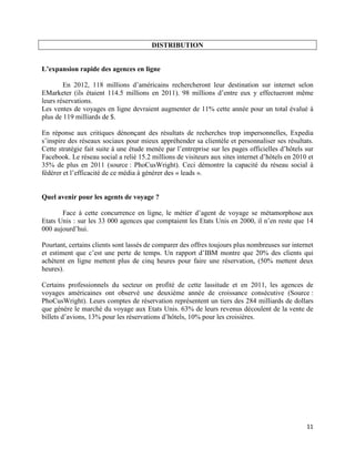 DISTRIBUTION


L’expansion rapide des agences en ligne

        En 2012, 118 millions d’américains rechercheront leur destination sur internet selon
EMarketer (ils étaient 114.5 millions en 2011). 98 millions d’entre eux y effectueront même
leurs réservations.
Les ventes de voyages en ligne devraient augmenter de 11% cette année pour un total évalué à
plus de 119 milliards de $.

En réponse aux critiques dénonçant des résultats de recherches trop impersonnelles, Expedia
s’inspire des réseaux sociaux pour mieux appréhender sa clientèle et personnaliser ses résultats.
Cette stratégie fait suite à une étude menée par l’entreprise sur les pages officielles d’hôtels sur
Facebook. Le réseau social a relié 15.2 millions de visiteurs aux sites internet d’hôtels en 2010 et
35% de plus en 2011 (source : PhoCusWright). Ceci démontre la capacité du réseau social à
fédérer et l’efficacité de ce média à générer des « leads ».


Quel avenir pour les agents de voyage ?

       Face à cette concurrence en ligne, le métier d’agent de voyage se métamorphose aux
Etats Unis : sur les 33 000 agences que comptaient les Etats Unis en 2000, il n’en reste que 14
000 aujourd’hui.

Pourtant, certains clients sont lassés de comparer des offres toujours plus nombreuses sur internet
et estiment que c’est une perte de temps. Un rapport d’IBM montre que 20% des clients qui
achètent en ligne mettent plus de cinq heures pour faire une réservation, (50% mettent deux
heures).

Certains professionnels du secteur on profité de cette lassitude et en 2011, les agences de
voyages américaines ont observé une deuxième année de croissance consécutive (Source :
PhoCusWright). Leurs comptes de réservation représentent un tiers des 284 milliards de dollars
que génère le marché du voyage aux Etats Unis. 63% de leurs revenus découlent de la vente de
billets d’avions, 13% pour les réservations d’hôtels, 10% pour les croisières.




                                                                                                 11
 