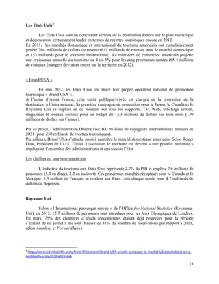 Les Etats Unis 8

        Les Etats Unis sont un concurrent sérieux de la destination France sur le plan touristique
et demeureront certainement leader en termes de recettes touristiques encore en 2012.
En 2011, les marchés domestique et international du tourisme américain ont cumulativement
généré 764 milliards de dollars de revenu (611 milliards de recettes pour le marché domestique
et 153 milliards pour le tourisme international). Le ministère du commerce américain projette
une croissance annuelle du tourisme de 4 ou 5% pour les cinq prochaines années (65.4 millions
de visiteurs étrangers devraient entrer sur le territoire en 2012).


« Brand USA »

        En mai 2012, les Etats Unis ont lancé leur propre opérateur national de promotion
touristique « Brand USA ».
A l’instar d’Atout France, cette entité publique/privée est chargée de la promotion de la
destination à l’international. Sa première campagne de promotion pour le Japon, le Canada et le
Royaume Uni se déploie en ce moment sur tous les supports, TV, Web, affichage urbain,
magazines et réseaux sociaux pour un budget de 12.3 millions de dollars sur trois mois (150
millions de dollars sur l’année).

Par ce projet, l’administration Obama vise 100 millions de voyageurs internationaux annuels en
2021 (pour 250 milliards de recettes touristiques).
Par ailleurs, Brand USA s’attache aussi à accroître le marché domestique américain. Selon Roger
Dow, Président de l’U.S. Travel Association, le tourisme est devenu « une priorité nationale »
impliquant l’ensemble des administrations et services de l’Etat.

Les chiffres du tourisme américain

        L’industrie du tourisme aux Etats Unis représente 2.7% du PIB et emploie 7.6 millions de
personnes (5.4 en direct, 2.2 en indirect). Ces principaux marchés récepteurs sont le Canada et le
Mexique. 1.5 million de Français se rendent aux Etats Unis chaque année pour 4.7 milliards de
dollars de dépenses.


Royaume Uni

        Selon « l’International passenger survey » de l’Office for National Statistics (Royaume-
Uni), en 2012, 12.7 millions de personnes sont attendues pour les Jeux Olympiques de Londres.
En mars, 75% des chambres d’hôtels londoniennes étaient déjà réservées pour la période
s’étalant de mi juillet à mi août (hausse de 31% du nombre de réservations par rapport à 2011,
selon Amadeus et ForwardKeys).




8
 http://www.travelweekly.com/Arnie-Weissmann/Brand-USA-unveils-campaign-to-market-US-destinations-on-a-
worldwide-scale/?cid=eltrbreak

                                                                                                     13
 