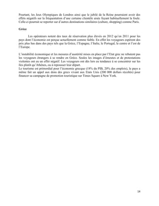 Pourtant, les Jeux Olympiques de Londres ainsi que le jubilé de la Reine pourraient avoir des
effets négatifs sur la fréquentation d’une certaine clientèle aisée fuyant habituellement la foule.
Celle-ci pourrait se reporter sur d’autres destinations similaires (culture, shopping) comme Paris.

Grèce

        Les opérateurs notent des taux de réservation plus élevés en 2012 qu’en 2011 pour les
pays dont l’économie est perçue actuellement comme faible. En effet les voyageurs espèrent des
prix plus bas dans des pays tels que la Grèce, l’Espagne, l’Italie, le Portugal, le centre et l’est de
l’Europe.

L’instabilité économique et les mesures d’austérité mises en place par l’Etat grec ne rebutent pas
les voyageurs étrangers à se rendre en Grèce. Seules les images d’émeutes et de protestations
violentes ont eu un effet négatif. Les voyageurs ont dès lors eu tendance à se concentrer sur les
îles plutôt qu’Athènes, ou à repousser leur départ.
Le tourisme est primordial pour l’économie grecque (18% du PIB, 20% des emplois), le pays a
même fait un appel aux dons des grecs vivant aux Etats Unis (200 000 dollars récoltés) pour
financer sa campagne de promotion touristique sur Times Square à New York.




                                                                                                   14
 