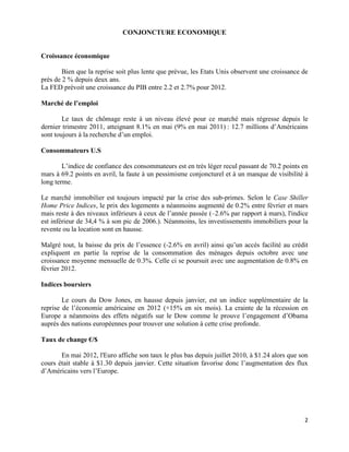 CONJONCTURE ECONOMIQUE


Croissance économique

        Bien que la reprise soit plus lente que prévue, les Etats Unis observent une croissance de
près de 2 % depuis deux ans.
La FED prévoit une croissance du PIB entre 2.2 et 2.7% pour 2012.

Marché de l’emploi

        Le taux de chômage reste à un niveau élevé pour ce marché mais régresse depuis le
dernier trimestre 2011, atteignant 8.1% en mai (9% en mai 2011) : 12.7 millions d’Américains
sont toujours à la recherche d’un emploi.

Consommateurs U.S

        L’indice de confiance des consommateurs est en très léger recul passant de 70.2 points en
mars à 69.2 points en avril, la faute à un pessimisme conjoncturel et à un manque de visibilité à
long terme.

Le marché immobilier est toujours impacté par la crise des sub-primes. Selon le Case Shiller
Home Price Indices, le prix des logements a néanmoins augmenté de 0.2% entre février et mars
mais reste à des niveaux inférieurs à ceux de l’année passée (–2.6% par rapport à mars), l'indice
est inférieur de 34,4 % à son pic de 2006.). Néanmoins, les investissements immobiliers pour la
revente ou la location sont en hausse.

Malgré tout, la baisse du prix de l’essence (-2.6% en avril) ainsi qu’un accès facilité au crédit
expliquent en partie la reprise de la consommation des ménages depuis octobre avec une
croissance moyenne mensuelle de 0.3%. Celle ci se poursuit avec une augmentation de 0.8% en
février 2012.

Indices boursiers

        Le cours du Dow Jones, en hausse depuis janvier, est un indice supplémentaire de la
reprise de l’économie américaine en 2012 (+15% en six mois). La crainte de la récession en
Europe a néanmoins des effets négatifs sur le Dow comme le prouve l’engagement d’Obama
auprès des nations européennes pour trouver une solution à cette crise profonde.

Taux de change €/$

       En mai 2012, l'Euro affiche son taux le plus bas depuis juillet 2010, à $1.24 alors que son
cours était stable à $1.30 depuis janvier. Cette situation favorise donc l’augmentation des flux
d’Américains vers l’Europe.




                                                                                                2
 