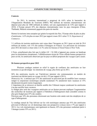 CONJONCTURE TOURISTIQUE


Contexte

       En 2011, le tourisme international a progressé de 4.6% selon le baromètre de
l’Organisation Mondiale du Tourisme (OMT). 982 millions de touristes internationaux ont
dépensé pour plus de 1000 milliards de dollars, soit une augmentation de 3.8% (par rapport à
2010). L’Europe perçoit 45% des dépenses internationales mais les pays émergents (Chine,
Thaïlande, Malaisie notamment) gagnent des parts de marché.

Hormis le tourisme intra européen qui génère la majorité des flux, l’Europe attire de plus en plus
d’américains : 6.5% de plus en mars 2012 par rapport à mars 2011 selon l’U.S. Department of
Commerce.

3.1 millions de touristes américains sont venus dans l’hexagone en 2011 (pour un total de 29.4
millions de nuitées, soit 11% des nuitées d’étrangers en France). Les prévisions de croissance
pour 2012 devraient se situer entre 2 et 3% selon les bureaux d’Atout France à New York.

L’Euro, actuellement plus fort que le dollar (1€ = $1.24$) n’apparait pas comme un handicap
pour les destinations européennes, l’affaiblissement récent de l’Euro offrede bonnes perspectives
pour cet été, les américains observant que les pays en déficit proposent des voyages à prix cassés.


De bonnes perspectives pour 2012

      Plusieurs sondages mettent en relief le regain de confiance des américains en leur
économie ce qui développe les intentions de voyage, plus fortes qu’en 2011.

86% des américains inscrits sur TripAdvisor (premier site communautaire en matière de
tourisme) ont déclaré partir en voyage cet été (+5% par rapport à 2011).
Homeaway Inc. a annoncé que 51% des américains ne prévoient pas de modifier leurs vacances
malgré la conjoncture économique actuelle (seulement 3% annuleront leurs vacances et 15%
décideraient de partir moins longtemps).
L’importance de se retrouver en famille semble être l’élément majeur conduisant les américains
à ne pas sacrifier leurs vacances.
Le budget plus serré des voyageurs américains est un facteur pouvant expliquer l’augmentation
des recherches de locations par rapport à l’hôtellerie (l’hébergement étant considéré comme le
plus gros budget pour 47% des sondés).
Précisons que 16% des personnes choisissant une location cette année sont des néophytes de ce
type d’hébergement.

Le sondage annuel de Trip Advisor sur les vols touristiques annonce que 91% des américains
prévoient d’effectuer un vol domestique dans une perspective à douze mois (+7% par rapport à
2011). Les vols internationaux sont également en hausse, 65% des personnes souhaitant partir à
l’étranger (contre 55% en 2011).



                                                                                                 3
 