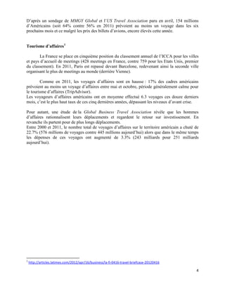 D’après un sondage de MMGY Global et l’US Travel Association paru en avril, 154 millions
d’Américains (soit 64% contre 56% en 2011) prévoient au moins un voyage dans les six
prochains mois et ce malgré les prix des billets d’avions, encore élevés cette année.


Tourisme d’affaires 1

       La France se place en cinquième position du classement annuel de l’ICCA pour les villes
et pays d’accueil de meetings (428 meetings en France, contre 759 pour les Etats Unis, premier
du classement). En 2011, Paris est repassé devant Barcelone, redevenant ainsi la seconde ville
organisant le plus de meetings au monde (derrière Vienne).

        Comme en 2011, les voyages d’affaires sont en hausse : 17% des cadres américains
prévoient au moins un voyage d’affaires entre mai et octobre, période généralement calme pour
le tourisme d’affaires (TripAdvisor).
Les voyageurs d’affaires américains ont en moyenne effectué 6.3 voyages ces douze derniers
mois, c’est le plus haut taux de ces cinq dernières années, dépassant les niveaux d’avant crise.

Pour autant, une étude de la Global Business Travel Association révèle que les hommes
d’affaires rationnalisent leurs déplacements et regardent le retour sur investissement. En
revanche ils partent pour de plus longs déplacements.
Entre 2000 et 2011, le nombre total de voyages d’affaires sur le territoire américain a chuté de
22.7% (576 millions de voyages contre 445 millions aujourd’hui) alors que dans le même temps
les dépenses de ces voyages ont augmenté de 3.3% (243 milliards pour 251 milliards
aujourd’hui).




1
    http://articles.latimes.com/2012/apr/16/business/la-fi-0416-travel-briefcase-20120416

                                                                                              4
 