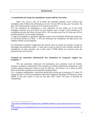 TENDANCES


La banalisation de l’usage des smartphones comme outil de réservation

        Selon Trip Advisor, près de la moitié des personnes prenant l’avion utilisent leur
smartphone afin d’obtenir des informations sur leur vol (soit 30% de plus que l’an passé). De
plus, 30% l’utilisent pour le check-in (17% de plus qu’en 2011). 2
51% des utilisateurs de smartphones se sont connectés via leur mobile sur le site d’une
compagnie aérienne et/ou d’un hôtel ces trois derniers mois. L’usage le plus banalisé est la
consultation des prix des billets d’avions (26%). 18% ont déjà réservé un vol, alors que 10% en
ont déjà annulé un via leur mobile intelligent.
L’usage du smartphone se généralise également dans l’activité hôtelière (Recherche d’adresses,
ou d’activités proches de l’hôtel…). 18% des utilisateurs de smartphones ont déjà réservé une
chambre d’hôtel via leur téléphone.

Ces informations montrent l’opportunité que doivent saisir les acteurs du tourisme en ligne de
développer leur plateforme mobile. A noter que le cœur de cible de cette clientèle utilisant les
smartphones est plus masculin, aisé et plus jeune (75.000 dollars de revenu/an pour des
personnes entre 18 et 44 ans).


Comment les américains choisissent-ils leur destination de voyage par rapport aux
européens ? 3

        58% des américains choisissent leur destination sans contrainte (visite de famille,
résidence secondaire, évènementiel). Plus sensibles aux efforts marketing des destinations, cette
clientèle apparait clairement comme le cœur de cible des « first timers » car à même de partir
tenter de nouvelles expériences sans destination prédéterminée.
Ces « voyageurs indépendants » américains partent plus souvent que la moyenne (3.2 contre 2.8
voyages/an pour le reste de la population américaine), dépensent davantage (3516$ par an contre
2886$) et sont plus enclins à sortir de leur pays (28% contre 24% pour la moyenne de
l’échantillon).




2
  http://www.traveldailynews.com/pages/show_page/49042-TripAdvisor-survey-reveals-air-travel-on-the-rise-in-
2012
3
  http://veilletourisme.ca/2012/03/19/comment-les-americains-et-les-europeens-choisissent-ils-leur-destination-
de-voyage/

                                                                                                                  5
 