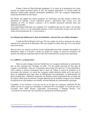 D’après l’étude de PhoCusWright (graphique 2), le choix de la destination est le plus
souvent un souhait personnel précis et fort, une attirance particulière. Le second critère de
sélection s’établit parmi plusieurs destinations prédéfinies (35% des voyageurs indépendants
américains procèdent de cette façon).

Par ailleurs, par rapport aux clients européens, les Américains sont plus enclins à choisir une
destination en fonction « d’une expérience passée », (destination déjà visitée), avec une
incidence de 35%. Ce facteur « repeater » de la clientèle américaine démontre donc une
fidélisation possible.
Autre particularité américaine, les voyageurs U.S. considèrent plus que les autres « les activités
disponibles » (23%) et « les évènements spéciaux » (14%), normal pour un pays avec une forte
culture du divertissement, de « l’entertainment ».


Les éléments qui influencent le choix de destination : internet face aux médias classiques

        L’étude de PhoCusWright révèle que 74% des sondés ont visité au moins un site web au
moment de la sélection de la destination. 86% ont comparé les offres alors que 73% y ont réalisé
leurs réservations.

Dans les deux cas, internet est devenu l’outil indispensable pour faire connaître son produit, sa
destination, même si le bouche à oreille, les guides de voyages ou encore les brochures ont
toujours une influence importante dans le choix de la destination de vacances des Américains.


Le « GREEN » se démocratise 4

       Selon un autre sondage récent de TripAdvisor, les voyageurs américains se sentiraient de
plus en plus concernés par l’écologie. En effet, 71% des sondés prévoient de faire plus de
voyages « eco-friendly » dans les 12 prochains mois (contre 65% pour les 12 mois précédents).
Cette volonté se retrouve notamment dans le choix de l’hôtel, le moyen de transport ou la
provenance des aliments. La moitié des voyageurs sondés déclarent même qu’ils sont prêts à
payer un supplément pour loger dans un hébergement éco-responsable. La généralisation du
green-washing dans l’hôtellerie américaine ces dernières années (réutilisation des serviettes par
les mêmes clients pour économiser l’énergie dépensée par de multiples lavages) est un élément
d’explication de cette tendance eco-friendly, devenue habitude de consommation touristique.

Cependant, « l’éco tourisme » n’est pas une fin en soi pour les voyageurs, seulement 4% des
sondés ont fait un voyage éco touristique et seulement 20% l’envisagent. Le travail qui reste à
accomplir selon Mark Slymen, responsable environnement à Montage Resorts, c’est
« convaincre les clients que l’éco-tourisme est synonyme de meilleure qualité ».




4
    http://itineraries.msnbc.msn.com/_news/2012/04/22/11290459-luxury-lodgings-get-uber-eco-friendly?lite

                                                                                                            7
 