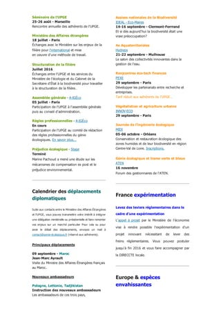 Séminaire de l'UPGE
25­26 août ­ Marseille
Rencontre annuelle des adhérents de l'UPGE.
 
Ministère des Affaires étrangères
18 juillet ­ Paris
Échanges avec le Ministère sur les enjeux de la
filière pour l'international et mise
en oeuvre d'une méthode de travail.
 
Structuration de la filière
Juillet 2016
Échanges entre l'UPGE et les services du
Ministère de l'écologie et du Cabinet de la
Secrétaire d'État à la biodiversité pour travailler
à la structuration de la filière..
 
Assemblée générale ­ A­IGÉco
05 juillet ­ Paris
Participation de l'UPGE à l'assemblée générale
puis au conseil d'administration.
 
Règles professionnelles ­ A­IGÉco
En cours
Participation de l'UPGE au comité de rédaction
des règles professionnelles du génie
écologiques. En savoir plus...
 
Préjudice écologique ­ Stage
Terminé
Marine Pachoud a mené une étude sur les
mécanismes de compensation ex post et le
préjudice environnemental.
Calendrier des déplacements
diplomatiques
Suite aux contacts entre le Ministère des Affaires Étrangères
et l'UPGE, vous pouvez transmettre votre intérêt à intégrer
une délégation minitérielle ou présidentielle et faire remonter
vos  enjeux  sur  un  marché  particulier  Pour  cela  ou  pour
avoir  le  détail  des  déplacements,  envoyez  un  mail  à
contact@genie­écologique.fr (réservé aux adhérents).
Principaux déplacements
 
09 septembre ­ Maroc
Jean­Marc Ayrault
Visite du Ministre des Affaires Étrangères français
au Maroc.
 
Nouveaux ambassadeurs
 
Pologne, Lettonie, Tadjikistan
Instruction des nouveaux ambassadeurs
Les ambassadeurs de ces trois pays,
Assises nationales de la Biodiversité
IDEAL ­ Eco­Maires
14­16 septembre ­ Clermont­Ferrrand
Et si dès aujourd'hui la biodiversité était une
vraie préoccupation?
 
4e Aquaterritoriales
Hydreos
21­22 septembre ­ Mulhouse
Le salon des collectivités innovantes dans la
gestion de l'eau.
 
Renjcontres éco­tech finances
PEXE
29 septembre ­ Paris
Développer les partenariats entre recherche et
entreprises.
Tarif réduit aux adhérents de l'UPGE..
 
Végétalistion et agriculture urbaine
INNOV­ECO
29 septembre ­ Paris
 
Journée de l'ingénierie écologique
MIDI
05­06 octobre ­ Orléans
Conservation et restauration écologique des
zones humides et de leur biodiversité en région
Centre­Val de Loire. Inscriptions.
 
Génie écologique et trame verte et bleue
ATEN
16 novembre
Forum des gestionnaires de l'ATEN.
France expérimentation
Levez des leviers réglementaires dans le
cadre d'une expérimentation
L'appel  à  projet  par  le  Ministère  de  l'économie
vise  à  rendre  possible  l'expérimentation  d'un
projet  innovant  nécessitant  de  lever  des
freins  réglementaires.  Vous  pouvez  postuler
jusqu'à fin 2016 et vous faire accompagner par
la DIRECCTE locale.
Europe & espèces
envahissantes
 