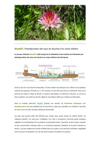 BlueSET. Phytoépuration des eaux de douches d’un camp militaire
Le bureau d'études BlueSET a été chargé de la réalisation d'une station de traitement par
phytoépuration des eaux de douches du camp militaire des Garrigues.
Situé au sein d’un site naturel remarquable, le Camp militaire des Garrigues (34) s’étend sur les plateaux
calcaires des garrigues nîmoises sur 4 745 hectares. Ce site offre des zones de nidification ainsi qu’un
territoire  de  chasse  à  l’Aigle  de  Bonelli,  le  Vautour  percnoptère,  le  Grand­Duc  d’Europe,  ou  encore  le
Pipit rousseline. Une partie du site est classée en zone Natura 2000 pour l’avifaune qu’elle abrite.
Dans  ce  contexte  particulier,  BlueSET  propose  une  solution  de  traitement  écologique  par
phytoépuration des eaux générées par les douches du camp pour permettre une utilisation raisonnée
de l'eau et ainsi concilier activités militaires et biodiversité.
Les  eaux  des  douches  étant  des  effluents  peu  chargé  (eaux  grises  exempt  de  matière  fécale),  les
ingénieurs  BlueSET  ont  opté  pour  l’installation  d’un  filtre  à  écoulement  horizontal  planté  d’espèces
végétales non­envahissantes afin de préserver la biodiversité locale. L’épuration se fait de façon naturelle
et sans consommation d’énergie grâce à un écoulement gravitaire (utilisation de la pente naturelle du
terrain). Les eaux traitées sont ensuite infiltrées dans le sol grâce à une tranchée d’infiltration végétalisée
dont le pouvoir de dissipation de l’eau est renforcé grâce à la présence de plantes.
 