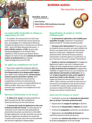 BURKINA AUDIO+
Des nouvelles du projet
Octobre 2013
Votre Contact:
Robert Héline, PDG Coordinateur du projet
<rheline@club-Internet.fr>

Les responsables burkinabés du Rotary se
rapprochent de l'IJSF:

Requalification du projet en "Action
Professionnelle":

 En octobre, de nouveaux liens se sont tissés
entre le Rotary et l'Institut des Jeunes Sourds du
Faso. Accompagné d'un représentant officiel du
Président du Burkina Faso, le Gouverneur du District
9101 - dont le RC Bobo-Dioulasso fait partie - a
remis 130 kits scolaires à l'IJSF: de quoi aider
l'équipe pédagogique et les enfants! Nous
rappelons à cette occasion que Burkina Audio+
intégrera le moment venu des collectes de matériel
scolaire et professionnel pour faciliter
l’apprentissage des jeunes de l'IJSF.

 La demande de subvention a été modifiée pour
requalifier le projet: l’opération "humanitaire"
devient projet de "formation professionnelle".
 Pourquoi cette reformulation? D'une part, cela
correspond mieux au projet, qui a pour ambition de
former une équipe locale pour une intervention
pérenne. D'autre part, l'objectif de "formation
professionnelle" permet de financer plusieurs
interventions au Burkina grâce à la subvention, ce
qui n'était pas le cas pour un projet "humanitaire".

 Nous avons organisé le projet par pôles de
compétences, chacun nécessitant la nomination
d'un Responsable et d'un Responsable Adjoint,
pour pallier toute indisponibilité. Certains postes
restent à pourvoir (voir fiche ci-jointe). Nous
recherchons actuellement des personnes
compétentes (rotariens et rotaractiens de
préférence) pour assumer la responsabilité de ces
différents pôles. Nous vous invitons à nous
contacter pour proposer vos compétences et vos
disponibilités!

 Quelles en sont les conséquences? Le budget est
légèrement majoré, mais cela n'impliquera pas
d'appel de fonds supplémentaire auprès des clubs.
La date de décision de la Fondation est également
modifiée: le rapport final est en cours d'examen, et
cette décision interviendra en décembre. De ce
fait, la date à laquelle les clubs seront appelés à
verser leurs fonds va être décalée. A noter que
l'appel aux fonds sera fait par la Fondation ellemême. Celle-ci laissera aux clubs le choix entre un
versement à la Fondation (ce qui donnera droit à
un crédit PhF à hauteur de participation) ou un
versement à Adival 1670 (des conseils seront
envoyés aux clubs le moment venu).

Réunions d’information et de travail:

Quels sont les travaux en cours?

 R. Héline et G. Josson sont allés présenter en
détail le projet aux RC Lille-La Madeleine,
Valenciennes Escaut et Terre de Hainaut.

 Finalisation et envoi de la demande de subvention
dans sa version "formation professionnelle"

Un appel aux compétences est lancé!

 2 réunions de travail ont également eu lieu avec
le Rotaract Vallée de l'Escaut. Un planning pour la
réalisation du site internet et des plaquettes de
présentation du projet aux donateurs a été établi.
D'origine gabonaise, l'une des nouvelles recrues du
Rotaract a également manifesté son souhait de
s'investir dans le projet, dont elle assumera bientôt
des fonctions logistiques indispensables.

 Organisation du voyage de repérage au Burkina
 Recherche de Responsables / Adjoints (cf. fiche)
 Création des plaquettes à présenter aux donateurs
 Négociations des formalités de livraison de
matériel (notamment droits de douane)
 Synthèse des réactions des écoles aux propositions
de projets pédagogiques et de parrainage

 